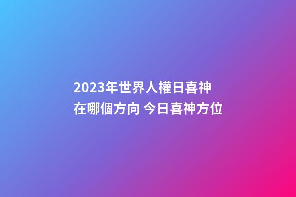 2023年世界人權日喜神在哪個方向 今日喜神方位